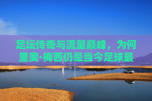 足坛传奇与流量巅峰，为何里奥·梅西仍是当今足球最热球星