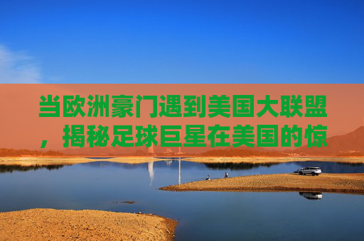 当欧洲豪门遇到美国大联盟，揭秘足球巨星在美国的惊人年薪与商业版图