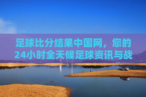 足球比分结果中国网,您的24小时全天候足球资讯与战报中心