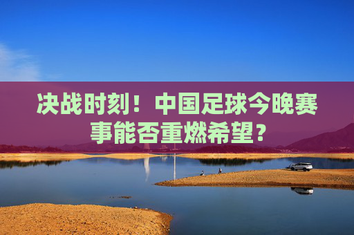 决战时刻!中国足球今晚赛事能否重燃希望?