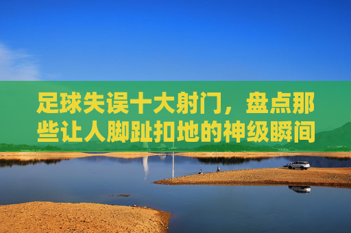 足球失误十大射门，盘点那些让人脚趾扣地的神级瞬间
