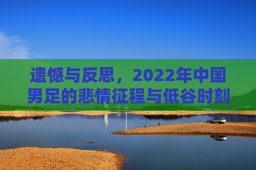遗憾与反思,2022年中国男足的悲情征程与低谷时刻