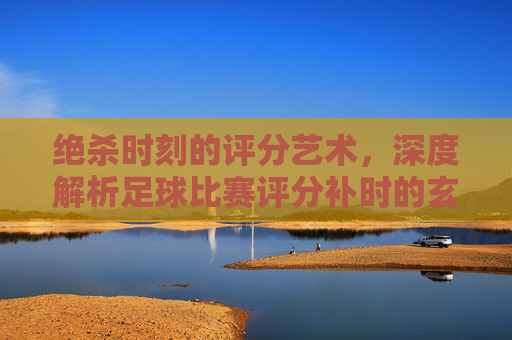 绝杀时刻的评分艺术，深度解析足球比赛评分补时的玄机