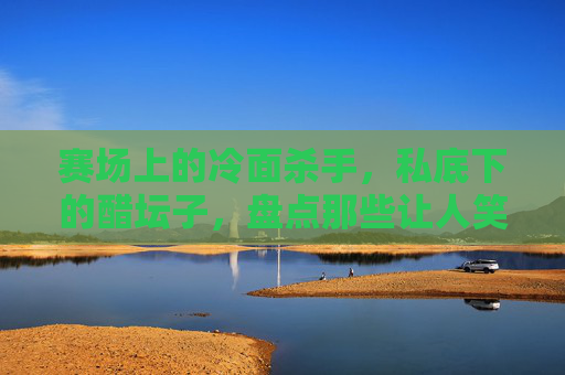 赛场上的冷面杀手,私底下的醋坛子,盘点那些让人笑出腹肌的足球明星吃醋视频合集
