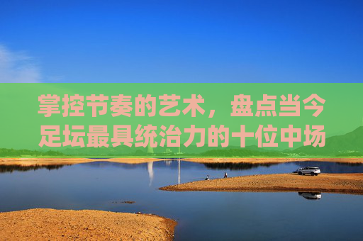 掌控节奏的艺术,盘点当今足坛最具统治力的十位中场球星