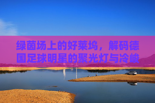 绿茵场上的好莱坞,解码德国足球明星的聚光灯与冷峻哲学