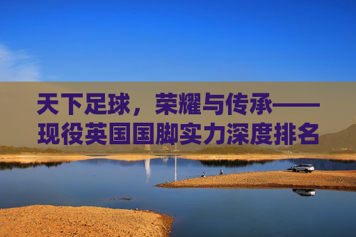 天下足球，荣耀与传承——现役英国国脚实力深度排名