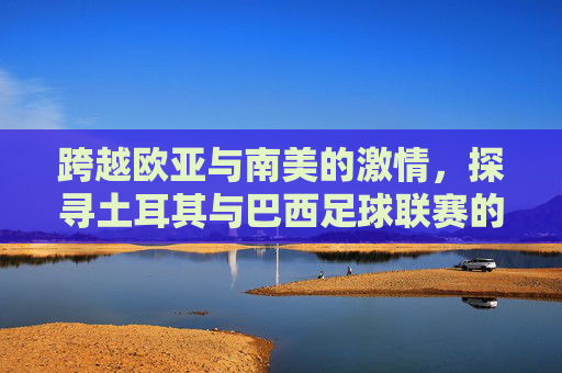 跨越欧亚与南美的激情，探寻土耳其与巴西足球联赛的独特魅力