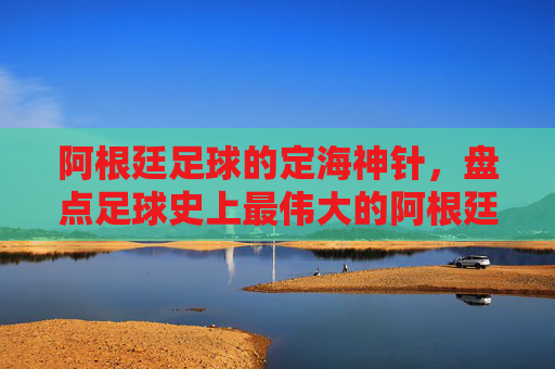 阿根廷足球的定海神针，盘点足球史上最伟大的阿根廷后腰排名