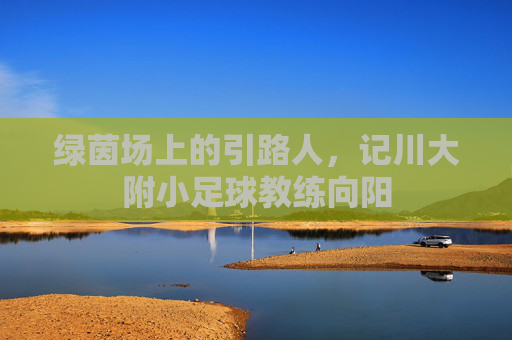 绿茵场上的引路人,记川大附小足球教练向阳