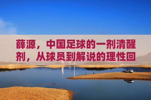 薛源,中国足球的一剂清醒剂,从球员到解说的理性回归