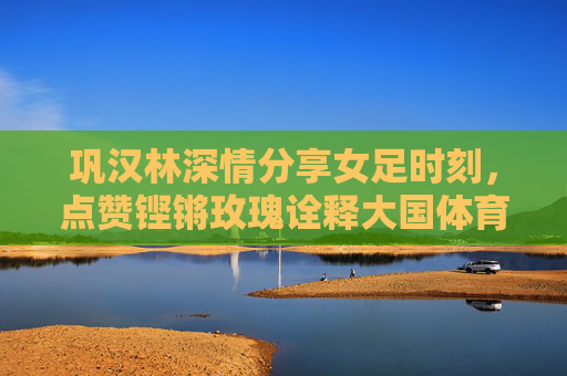 巩汉林深情分享女足时刻,点赞铿锵玫瑰诠释大国体育精神
