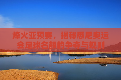 烽火亚预赛,揭秘悉尼奥运会足球名额的争夺与规则