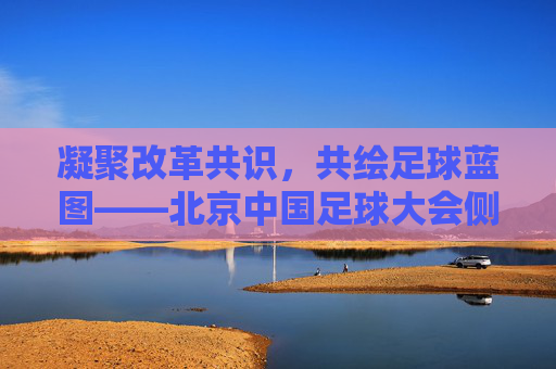 凝聚改革共识，共绘足球蓝图——北京中国足球大会侧记