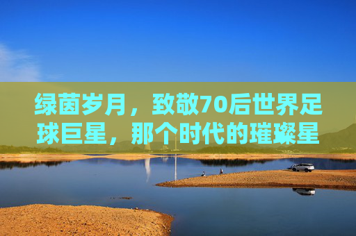 绿茵岁月,致敬70后世界足球巨星,那个时代的璀璨星光