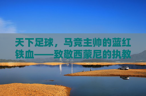 天下足球,马竞主帅的蓝红铁血——致敬西蒙尼的执教哲学