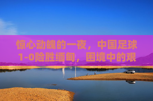 惊心动魄的一夜，中国足球1-0险胜缅甸，困境中的艰难前行