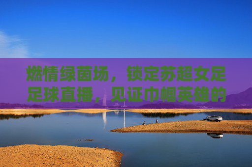 燃情绿茵场,锁定苏超女足足球直播,见证巾帼英雄的飒爽英姿