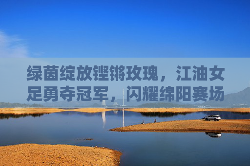 绿茵绽放铿锵玫瑰，江油女足勇夺冠军，闪耀绵阳赛场