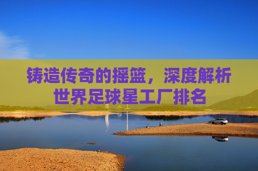 铸造传奇的摇篮，深度解析世界足球星工厂排名