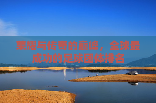 荣耀与传奇的巅峰，全球最成功的足球团体排名