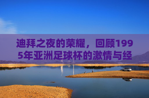 迪拜之夜的荣耀,回顾1995年亚洲足球杯的激情与经典