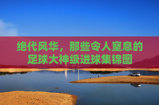 绝代风华,那些令人窒息的足球大神级进球集锦图