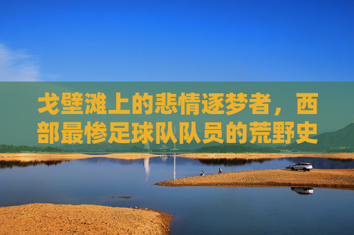 戈壁滩上的悲情逐梦者,西部最惨足球队队员的荒野史诗