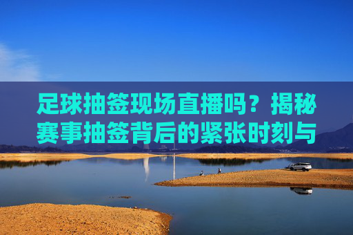 足球抽签现场直播吗?揭秘赛事抽签背后的紧张时刻与观赛指南