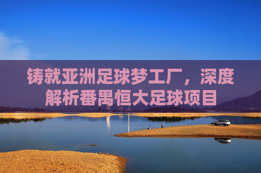 铸就亚洲足球梦工厂，深度解析番禺恒大足球项目