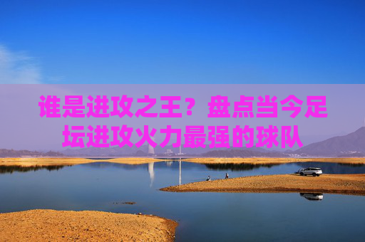 谁是进攻之王？盘点当今足坛进攻火力最强的球队