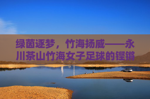 绿茵逐梦,竹海扬威——永川茶山竹海女子足球的铿锵风采