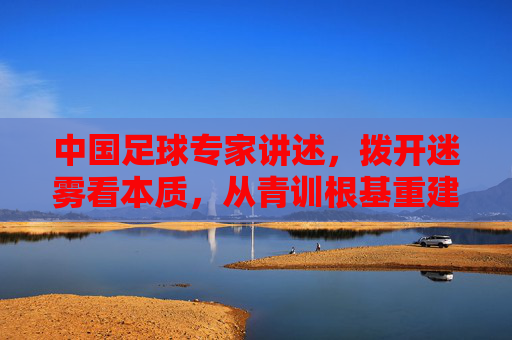中国足球专家讲述,拨开迷雾看本质,从青训根基重建中国足球的魂