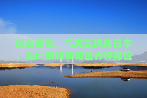 绿茵鏖战，乌克兰挑战日本，亚洲劲旅锁定世界杯席位