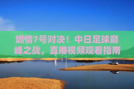 燃情7号对决!中日足球巅峰之战,直播视频观看指南