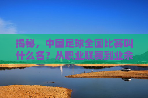 揭秘，中国足球全国比赛叫什么名？从职业联赛到业余赛场全解析