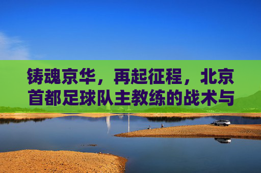 铸魂京华,再起征程,北京首都足球队主教练的战术与梦想