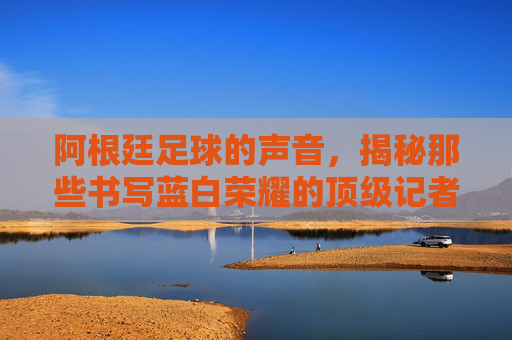 阿根廷足球的声音，揭秘那些书写蓝白荣耀的顶级记者