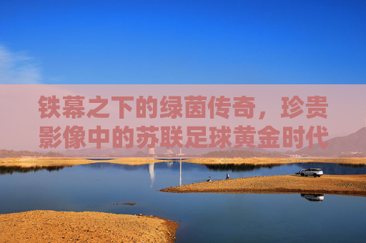 铁幕之下的绿茵传奇,珍贵影像中的苏联足球黄金时代