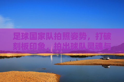 足球国家队拍照姿势，打破刻板印象，拍出球队灵魂与个性的终极指南