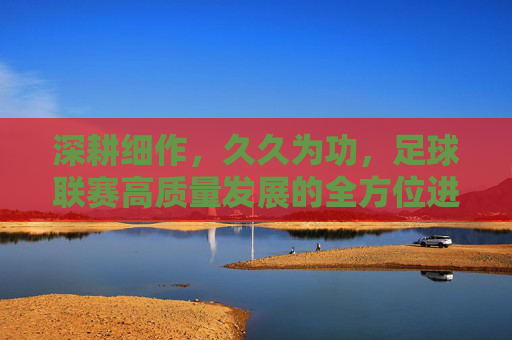 深耕细作,久久为功,足球联赛高质量发展的全方位进阶之路