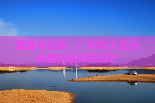 荣耀与传奇,广州恒大足球球星排名深度解析