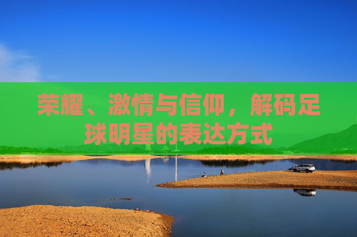 荣耀、激情与信仰,解码足球明星的表达方式