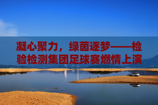 凝心聚力,绿茵逐梦——检验检测集团足球赛燃情上演