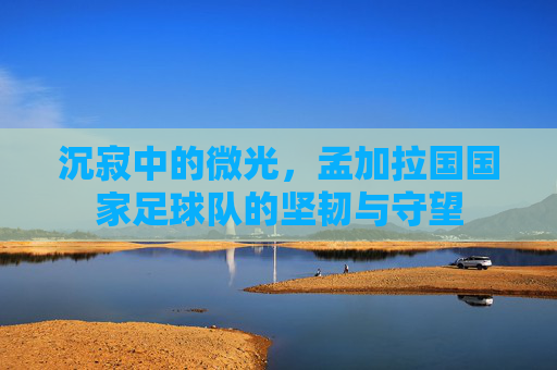 沉寂中的微光,孟加拉国国家足球队的坚韧与守望