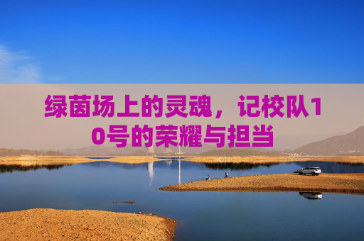 绿茵场上的灵魂,记校队10号的荣耀与担当