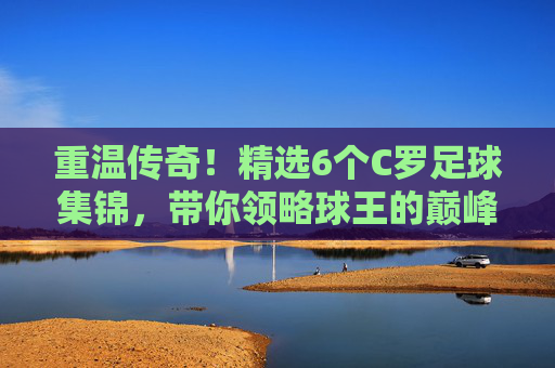 重温传奇!精选6个C罗足球集锦,带你领略球王的巅峰时刻