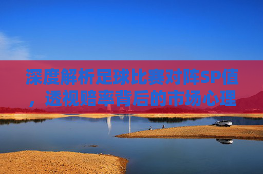 深度解析足球比赛对阵SP值,透视赔率背后的市场心理与价值博弈