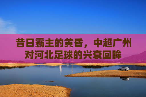 昔日霸主的黄昏,中超广州对河北足球的兴衰回眸