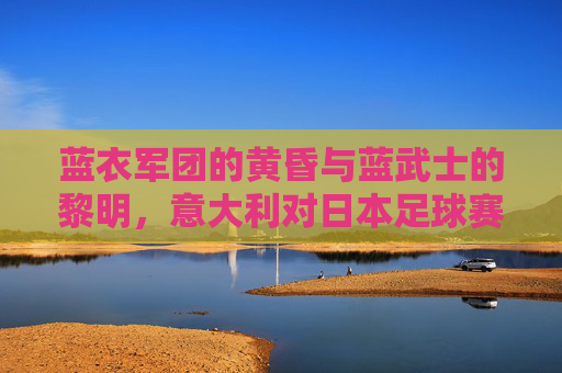 蓝衣军团的黄昏与蓝武士的黎明,意大利对日本足球赛深度解析